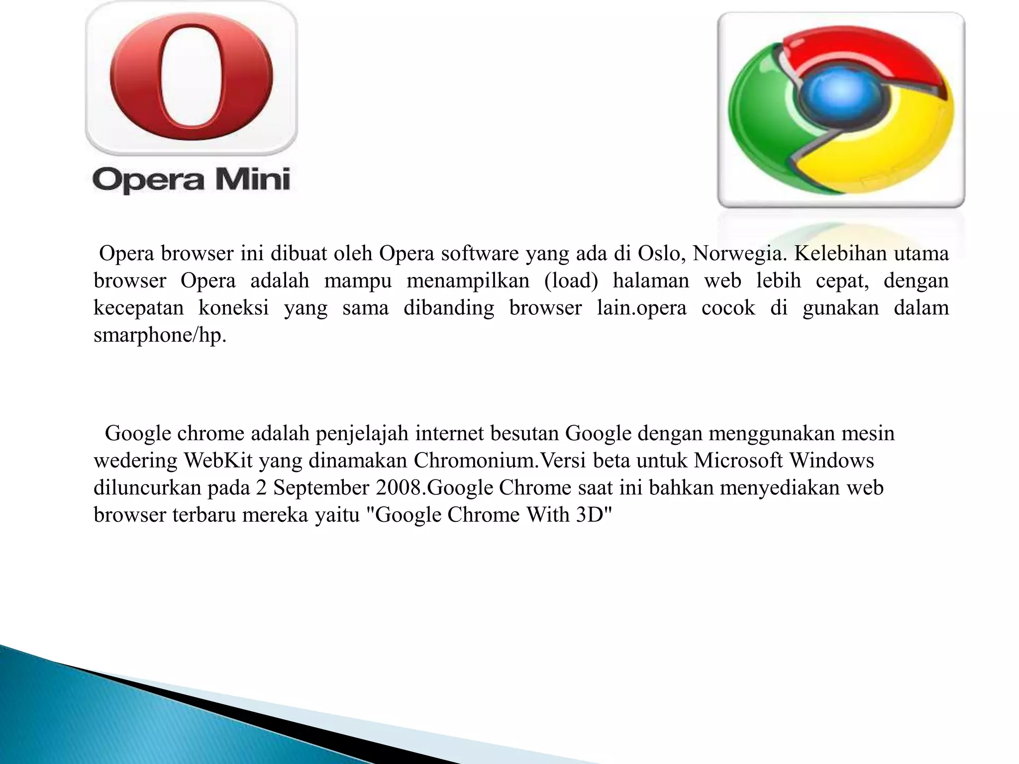 Opera browser ini dibuat oleh Opera software yang ada di Oslo, Norwegia. Kelebihan utama
browser Opera adalah mampu menampilkan (load) halaman web lebih cepat, dengan
kecepatan koneksi yang sama dibanding browser lain.opera cocok di gunakan dalam
smarphone/hp.
Google chrome adalah penjelajah internet besutan Google dengan menggunakan mesin
wedering WebKit yang dinamakan Chromonium.Versi beta untuk Microsoft Windows
diluncurkan pada 2 September 2008.Google Chrome saat ini bahkan menyediakan web
browser terbaru mereka yaitu "Google Chrome With 3D"
 