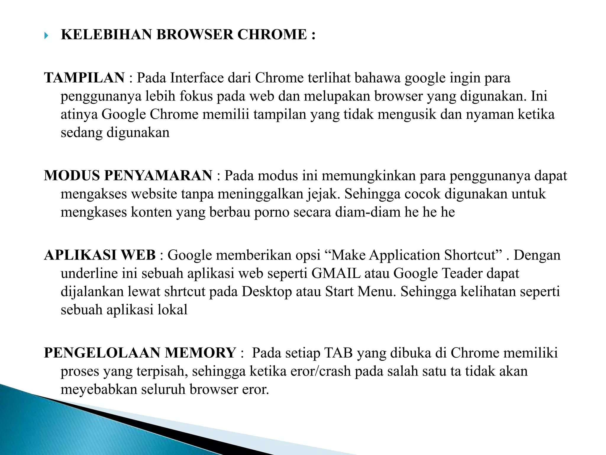  KELEBIHAN BROWSER CHROME :
TAMPILAN : Pada Interface dari Chrome terlihat bahawa google ingin para
penggunanya lebih fokus pada web dan melupakan browser yang digunakan. Ini
atinya Google Chrome memilii tampilan yang tidak mengusik dan nyaman ketika
sedang digunakan
MODUS PENYAMARAN : Pada modus ini memungkinkan para penggunanya dapat
mengakses website tanpa meninggalkan jejak. Sehingga cocok digunakan untuk
mengkases konten yang berbau porno secara diam-diam he he he
APLIKASI WEB : Google memberikan opsi “Make Application Shortcut” . Dengan
underline ini sebuah aplikasi web seperti GMAIL atau Google Teader dapat
dijalankan lewat shrtcut pada Desktop atau Start Menu. Sehingga kelihatan seperti
sebuah aplikasi lokal
PENGELOLAAN MEMORY : Pada setiap TAB yang dibuka di Chrome memiliki
proses yang terpisah, sehingga ketika eror/crash pada salah satu ta tidak akan
meyebabkan seluruh browser eror.
 