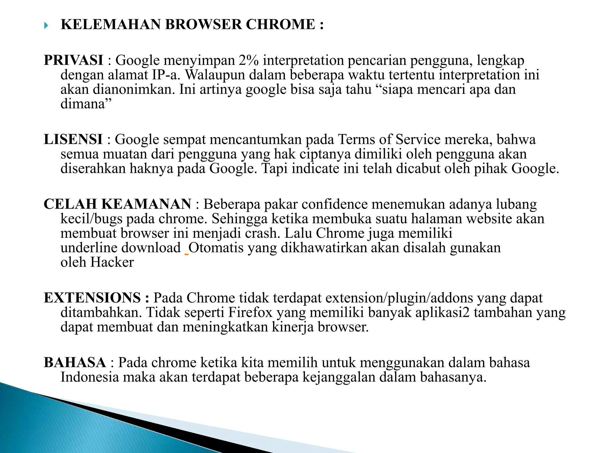  KELEMAHAN BROWSER CHROME :
PRIVASI : Google menyimpan 2% interpretation pencarian pengguna, lengkap
dengan alamat IP-a. Walaupun dalam beberapa waktu tertentu interpretation ini
akan dianonimkan. Ini artinya google bisa saja tahu “siapa mencari apa dan
dimana”
LISENSI : Google sempat mencantumkan pada Terms of Service mereka, bahwa
semua muatan dari pengguna yang hak ciptanya dimiliki oleh pengguna akan
diserahkan haknya pada Google. Tapi indicate ini telah dicabut oleh pihak Google.
CELAH KEAMANAN : Beberapa pakar confidence menemukan adanya lubang
kecil/bugs pada chrome. Sehingga ketika membuka suatu halaman website akan
membuat browser ini menjadi crash. Lalu Chrome juga memiliki
underline download Otomatis yang dikhawatirkan akan disalah gunakan
oleh Hacker
EXTENSIONS : Pada Chrome tidak terdapat extension/plugin/addons yang dapat
ditambahkan. Tidak seperti Firefox yang memiliki banyak aplikasi2 tambahan yang
dapat membuat dan meningkatkan kinerja browser.
BAHASA : Pada chrome ketika kita memilih untuk menggunakan dalam bahasa
Indonesia maka akan terdapat beberapa kejanggalan dalam bahasanya.
 