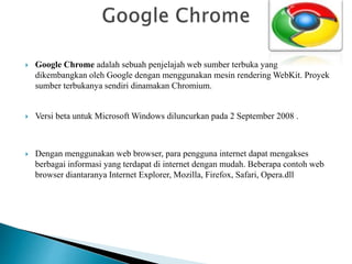  Google Chrome adalah sebuah penjelajah web sumber terbuka yang
dikembangkan oleh Google dengan menggunakan mesin rendering WebKit. Proyek
sumber terbukanya sendiri dinamakan Chromium.
 Versi beta untuk Microsoft Windows diluncurkan pada 2 September 2008 .
 Dengan menggunakan web browser, para pengguna internet dapat mengakses
berbagai informasi yang terdapat di internet dengan mudah. Beberapa contoh web
browser diantaranya Internet Explorer, Mozilla, Firefox, Safari, Opera.dll
 