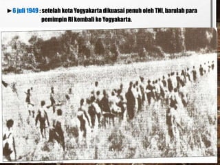 ►6 juli 1949 : setelah kota Yogyakarta dikuasai penuh oleh TNI, barulah para
pemimpin RI kembali ke Yogyakarta.
 