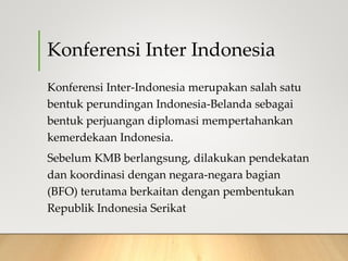 Konferensi Inter Indonesia
Konferensi Inter-Indonesia merupakan salah satu
bentuk perundingan Indonesia-Belanda sebagai
bentuk perjuangan diplomasi mempertahankan
kemerdekaan Indonesia.
Sebelum KMB berlangsung, dilakukan pendekatan
dan koordinasi dengan negara-negara bagian
(BFO) terutama berkaitan dengan pembentukan
Republik Indonesia Serikat
 