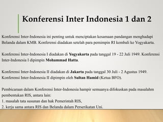 Konferensi Inter Indonesia 1 dan 2
Konferensi Inter-Indonesia ini penting untuk menciptakan kesamaan pandangan menghadapi
Belanda dalam KMB. Konferensi diadakan setelah para pemimpin RI kembali ke Yogyakarta.
Konferensi Inter-Indonesia I diadakan di Yogyakarta pada tanggal 19 - 22 Juli 1949. Konferensi
Inter-Indonesia I dipimpin Mohammad Hatta.
Konferensi Inter-Indonesia II diadakan di Jakarta pada tanggal 30 Juli - 2 Agustus 1949.
Konferensi Inter-Indonesia II dipimpin oleh Sultan Hamid (Ketua BFO).
Pembicaraan dalam Konferensi Inter-Indonesia hampir semuanya difokuskan pada masalahm
pembentukan RIS, antara lain:
1. masalah tata susunan dan hak Pemerintah RIS,
2. kerja sama antara RIS dan Belanda dalam Perserikatan Uni.
 
