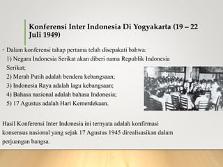 Konferensi Inter Indonesia Di Yogyakarta (19 – 22
Juli 1949)
• Dalam konferensi tahap pertama telah disepakati bahwa:
1) Negara Indonesia Serikat akan diberi nama Republik Indonesia
Serikat;
2) Merah Putih adalah bendera kebangsaan;
3) Indonesia Raya adalah lagu kebangsaan;
4) Bahasa nasional adalah bahasa Indonesia;
5) 17 Agustus adalah Hari Kemerdekaan.
Hasil Konferensi Inter Indonesia ini ternyata adalah konfirmasi
konsensus nasional yang sejak 17 Agustus 1945 direalisasikan dalam
perjuangan bangsa.
 
