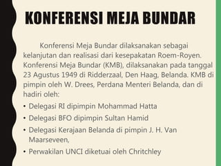 KONFERENSI MEJA BUNDAR
Konferensi Meja Bundar dilaksanakan sebagai
kelanjutan dan realisasi dari kesepakatan Roem-Royen.
Konferensi Meja Bundar (KMB), dilaksanakan pada tanggal
23 Agustus 1949 di Ridderzaal, Den Haag, Belanda. KMB di
pimpin oleh W. Drees, Perdana Menteri Belanda, dan di
hadiri oleh:
• Delegasi RI dipimpin Mohammad Hatta
• Delegasi BFO dipimpin Sultan Hamid
• Delegasi Kerajaan Belanda di pimpin J. H. Van
Maarseveen,
• Perwakilan UNCI diketuai oleh Chritchley
 