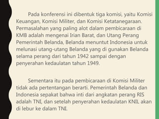 Pada konferensi ini dibentuk tiga komisi, yaitu Komisi
Keuangan, Komisi Militer, dan Komisi Ketatanegaraan.
Permasalahan yang paling alot dalam pembicaraan di
KMB adalah mengenai Irian Barat, dan Utang Perang
Pemerintah Belanda, Belanda menuntut Indonesia untuk
melunasi utang-utang Belanda yang di gunakan Belanda
selama perang dari tahun 1942 sampai dengan
penyerahan kedaulatan tahun 1949.
Sementara itu pada pembicaraan di Komisi Militer
tidak ada pertentangan berarti. Pemerintah Belanda dan
Indonesia sepakat bahwa inti dari angkatan perang RIS
adalah TNI, dan setelah penyerahan kedaulatan KNIL akan
di lebur ke dalam TNI.
 