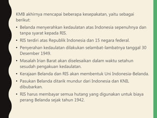 KMB akhirnya mencapai beberapa kesepakatan, yaitu sebagai
berikut:
• Belanda menyerahkan kedaulatan atas Indonesia sepenuhnya dan
tanpa syarat kepada RIS.
• RIS terdiri atas Republik Indonesia dan 15 negara federal.
• Penyerahan kedaulatan dilakukan selambat-lambatnya tanggal 30
Desember 1949.
• Masalah Irian Barat akan diselesaikan dalam waktu setahun
sesudah pengakuan kedaulatan.
• Kerajaan Belanda dan RIS akan membentuk Uni Indonesia-Belanda.
• Pasukan Belanda ditarik mundur dari Indonesia dan KNIL
dibubarkan.
• RIS harus membayar semua hutang yang digunakan untuk biaya
perang Belanda sejak tahun 1942.
 