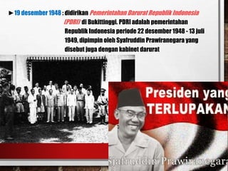 ►19 desember 1948 : didirikan Pemerintahan Darurat Republik Indonesia
(PDRI) di Bukittinggi. PDRI adalah pemerintahan
Republik Indonesia periode 22 desember 1948 - 13 juli
1949, dipimpin oleh Syafruddin Prawiranegara yang
disebut juga dengan kabinet darurat
 