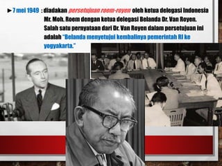 ►7 mei 1949 : diadakan persetujuan roem-royen oleh ketua delegasi Indonesia
Mr. Moh. Roem dengan ketua delegasi Belanda Dr. Van Royen.
Salah satu pernyataan dari Dr. Van Royen dalam persetujuan ini
adalah “Belanda menyetujui kembalinya pemerintah RI ke
yogyakarta.”
 