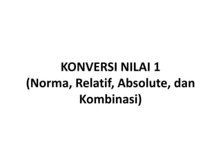 KONVERSI NILAI 1
(Norma, Relatif, Absolute, dan
         Kombinasi)
 