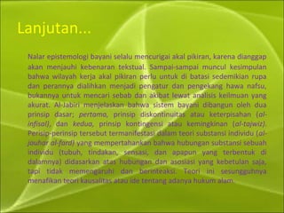 Lanjutan...
Nalar epistemologi bayani selalu mencurigai akal pikiran, karena dianggap
akan menjauhi kebenaran tekstual. Sampai-sampai muncul kesimpulan
bahwa wilayah kerja akal pikiran perlu untuk di batasi sedemikian rupa
dan perannya dialihkan menjadi pengatur dan pengekang hawa nafsu,
bukannya untuk mencari sebab dan akibat lewat analisis keilmuan yang
akurat. Al-Jabiri menjelaskan bahwa sistem bayani dibangun oleh dua
prinsip dasar; pertama, prinsip diskontinuitas atau keterpisahan (al-
infisal), dan kedua, prinsip kontingensi atau kemingkinan (al-tajwiz).
Perisip-perinsip tersebut termanifestasi dalam teori substansi individu (al-
jauhar al-fard) yang mempertahankan bahwa hubungan substansi sebuah
individu (tubuh, tindakan, sensasi, dan apapun yang terbentuk di
dalamnya) didasarkan atas hubungan dan asosiasi yang kebetulan saja,
tapi tidak memengaruhi dan berinteaksi. Teori ini sesungguhnya
menafikan teori kausalitas atau ide tentang adanya hukum alam.
 