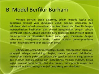B. Model Berfikir Burhani
Metode burhani, pada dasarnya, adalah metode logika atau
penalaran rasional yang digunakan untuk menguji kebenaran dan
kekeliruan dari sebuah pernyataan atau teori ilmiah dan filosofis dengan
memperhatikan keabsahan dan akurasi pengambilan dengan sebuah
kesimpulan ilmiah. Sebuah silogisme baru dikatakan demonstratif apabila
premis-premisnya didasarkan bukan pada opini, melainkan dengan
kebenaran utama(primary truth), karena apabila premis-premisnya
benar , kesimpulannya tidak dipastikan benar.
Ditinjau dari perspektif metodologi, Burhani mrnggunakan logika (al-
maqayis) sebagai metodologi. Logika, dalam perspektif Muthahari,
merupakan sejenis pekerjaan pikiran dan gerakan pikiran yang bertolak
dari maklum menuju majhul dan merubahnya menjadi maklum. Setiap
logika minimal harus terdiri dari dua premis, yaitu premis mayor dan
premis minor salah satunya menjadi pendukung serta konklusi.
 