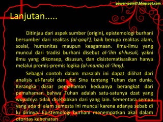 Lanjutan.....
Ditinjau dari aspek sumber (origin), epistemologi burhani
bersumber dari realitas (al-qaqi’), baik berupa realitas alam,
sosial, humanitas maupun keagamaan. Ilmu-ilmu yang
muncul dari tradisi burhani disebut al-‘ilm al-husuli, yakni
ilmu yang dikonsep, disusun, dan disistematisasikan hanya
melalui premis-premis logika (al-mantiq al-‘ilmy).
Sebagai contoh dalam masalah ini dapat dilihat dari
analisis al-Farabi dan Ibn Sina tentang Tuhan dan dunia.
Kerangka dasar pemahaman keduanya berangkat dari
pemahaman bahwa Tuhan adalah satu-satunya dzat yang
wujudnya tidak disebabkan dari yang lain. Sementara semua
yang ada di alam semesta ini muncul karena adanya sebab di
lu dirinya. Epistemologi burhani menempatkan akal dalam
otoritas kebenaran
 