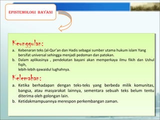 EpistEmologi bayani
Keunggulan:
a. Kebenaran teks (al-Qur’an dan Hadis sebagai sumber utama hukum islam Yang
bersifat universal sehingga menjadi pedoman dan patokan.
b. Dalam aplikasinya , pendekatan bayani akan memperkaya ilmu fikih dan Ushul
fiqih,
lebih-lebih qawaidul lughahnya.
Kelemahan:
a. Ketika berhadapan dengan teks-teks yang berbeda milik komunitas,
bangsa, atau masyarakat lainnya, sementara sebuah teks belum tentu
diterima oleh golongan lain.
b. Ketidakmampuannya merespon perkembangan zaman.
 