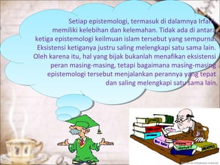 Setiap epistemologi, termasuk di dalamnya Irfani,
memiliki kelebihan dan kelemahan. Tidak ada di antara
ketiga epistemologi keilmuan islam tersebut yang sempurna.
Eksistensi ketiganya justru saling melengkapi satu sama lain.
Oleh karena itu, hal yang bijak bukanlah menafikan eksistensi
peran masing-masing, tetapi bagaimana masing-masing
epistemologi tersebut menjalankan perannya yang tepat
dan saling melengkapi satu sama lain.
 