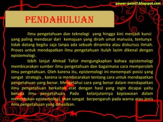 Ilmu pengetahuan dan teknologi yang hingga kini menjadi kunci
yang paling mendasar dari kemajuan yang diraih umat manusia, tentunya
tidak datang begitu saja tanpa ada sebuah dinamika atau diskursus ilmiah.
Proses untuk mendapatkan ilmu pengetahuan itulah lazim dikenal dengan
epistemologi.
lebih lanjut Ahmad Tafsir mengungkapkan bahwa epistemologi
membicarakan sumber ilmu pengetahuan dan bagaimana cara memperoleh
ilmu pengetahuan. Oleh karena itu, epistemologi ini menempati posisi yang
sangat strategis , karena ia membicarakan tentang cara untuk mendapatkan
pengetahuan yang benar. Mengetahui cara yang benar dalam mendapatkan
ilmu pengetahuan berkaitan erat dengan hasil yang ingin dicapai yaitu
berupa ilmu pengetahuan. Pada kelanjutannya kepiawaian dalam
menentukan epistemologi, akan sangat berpengaruh pada warna atau jenis
ilmu pengetahuan yang dihasilkan.
pendahuluan
 