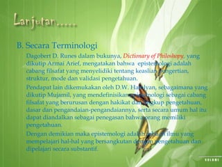 B. Secara Terminologi
Dagobert D. Runes dalam bukunya, Dictionary of Philoshopy, yang
dikutip Armai Arief, mengatakan bahwa epistemologi adalah
cabang filsafat yang menyelidiki tentang keaslian pengertian,
struktur, mode dan validasi pengetahuan.
Pendapat lain dikemukakan oleh D.W. Hamlyan, sebagaimana yang
dikutip Mujamil, yang mendefinisikan epistemologi sebagai cabang
filsafat yang berurusan dengan hakikat dan lingkup pengetahuan,
dasar dan pengandaian-pengandaiannya, serta secara umum hal itu
dapat diandalkan sebagai penegasan bahwa orang memiliki
pengetahuan.
Dengan demikian maka epistemologi adalah sebuah ilmu yang
mempelajari hal-hal yang bersangkutan dengan pengetahuan dan
dipelajari secara substantif.
 