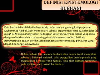 Kata Burhani diambil dari bahasa Arab, al-burhan, yang mengikuti penjelasan
Muhammad Abid al-Jabiri memiliki arti sebagai argumentasi yang kuat dan jelas (al-
hujjah al-fashilah al-bayyinah). Sedangkan kata yang memiliki makna yang sama
dengan al-burhan dalam bahasa inggris adalah demonstration. Arti kata
demonstration adalah berfikir sesuai dengan alur tertentu atau penalaran yang
dapat dipertanggungjawabkan.
Dalam bahasa lain, metode burhani atau demonstratif merupakan
sebentuk inferensi rasional, yaitu penggalian premis-premis yang
menhasilkan konklusi yang bernilai. Pola pikir Burhani bersumber
pada realitas (alam, sosial, humanitas).
DEFINISI EPISTEMOLOGI
BURHANI
DEFINISI EPISTEMOLOGI
BURHANI
 