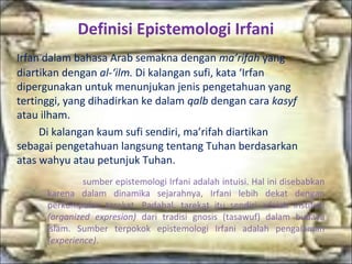 Definisi Epistemologi Irfani
Irfan dalam bahasa Arab semakna dengan ma’rifah yang
diartikan dengan al-‘ilm. Di kalangan sufi, kata ‘Irfan
dipergunakan untuk menunjukan jenis pengetahuan yang
tertinggi, yang dihadirkan ke dalam qalb dengan cara kasyf
atau ilham.
Di kalangan kaum sufi sendiri, ma’rifah diartikan
sebagai pengetahuan langsung tentang Tuhan berdasarkan
atas wahyu atau petunjuk Tuhan.
sumber epistemologi Irfani adalah intuisi. Hal ini disebabkan
karena dalam dinamika sejarahnya, Irfani lebih dekat dengan
perkumpulan tarekat. Padahal, tarekat itu sendiri adalah institusi
(organized expresion) dari tradisi gnosis (tasawuf) dalam budaya
islam. Sumber terpokok epistemologi Irfani adalah pengalaman
(experience).
 