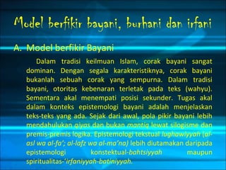 Model berfikir bayani, burhani dan irfani
A. Model berfikir Bayani
Dalam tradisi keilmuan Islam, corak bayani sangat
dominan. Dengan segala karakteristiknya, corak bayani
bukanlah sebuah corak yang sempurna. Dalam tradisi
bayani, otoritas kebenaran terletak pada teks (wahyu).
Sementara akal menempati posisi sekunder. Tugas akal
dalam konteks epistemologi bayani adalah menjelaskan
teks-teks yang ada. Sejak dari awal, pola pikir bayani lebih
mendahulukan qiyas dan bukan mantiq lewat silogisme dan
premis-premis logika. Epistemologi tekstual lughawiyyah (al-
asl wa al-fa’; al-lafz wa al-ma’na) lebih diutamakan daripada
epistemologi konstektual-bahtsiyyah maupun
spiritualitas-‘irfaniyyah-batiniyyah.
 