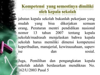 jabatan kepala sekolah bukanlah pekerjaan yang
mudah yang bisa dikerjakan semuan
orang, Peraturan mentri pendidikan nasional
nomor 13 tahun 2007 tentang kepala
sekolah/madrasah menjelaskan bahwa kepala
sekolah harus memiliki dimensi kompetensi
keperibadian, manajerial, kewirausahaan, superv
ise dan sosial.
Juga, Pemilihan dan pengangkatan kepala
sekolah adalah berdasarkan mendiknas No.
162/U/2003 Pasal 5
 