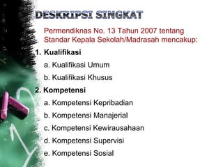 Permendiknas No. 13 Tahun 2007 tentang
Standar Kepala Sekolah/Madrasah mencakup:
1. Kualifikasi
a. Kualifikasi Umum
b. Kualifikasi Khusus
2. Kompetensi
a. Kompetensi Kepribadian
b. Kompetensi Manajerial
c. Kompetensi Kewirausahaan
d. Kompetensi Supervisi
e. Kompetensi Sosial
 