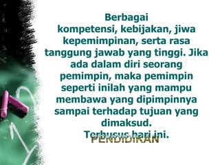 Berbagai
kompetensi, kebijakan, jiwa
kepemimpinan, serta rasa
tanggung jawab yang tinggi. Jika
ada dalam diri seorang
pemimpin, maka pemimpin
seperti inilah yang mampu
membawa yang dipimpinnya
sampai terhadap tujuan yang
dimaksud.
Terhusus hari ini.
 