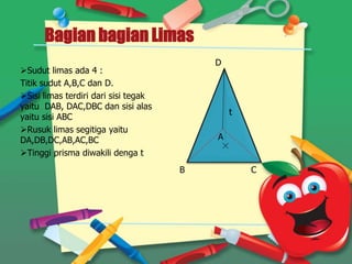 Bagian bagian Limas
Sudut limas ada 4 :
Titik sudut A,B,C dan D.
Sisi limas terdiri dari sisi tegak
yaitu DAB, DAC,DBC dan sisi alas
yaitu sisi ABC
Rusuk limas segitiga yaitu
DA,DB,DC,AB,AC,BC
Tinggi prisma diwakili denga t
B
A
D
C
t
 