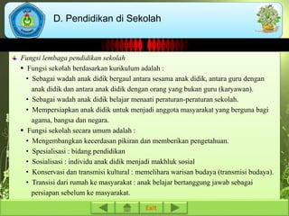 D. Pendidikan di Sekolah 
Fungsi lembaga pendidikan sekolah 
 Fungsi sekolah berdasarkan kurikulum adalah : 
• Sebagai wadah anak didik bergaul antara sesama anak didik, antara guru dengan 
anak didik dan antara anak didik dengan orang yang bukan guru (karyawan). 
• Sebagai wadah anak didik belajar menaati peraturan-peraturan sekolah. 
• Mempersiapkan anak didik untuk menjadi anggota masyarakat yang berguna bagi 
agama, bangsa dan negara. 
 Fungsi sekolah secara umum adalah : 
• Mengembangkan kecerdasan pikiran dan memberikan pengetahuan. 
• Spesialisasi : bidang pendidikan 
• Sosialisasi : individu anak didik menjadi makhluk sosial 
• Konservasi dan transmisi kultural : memelihara warisan budaya (transmisi budaya). 
• Transisi dari rumah ke masyarakat : anak belajar bertanggung jawab sebagai 
persiapan sebelum ke masyarakat. 
Exit 
 
