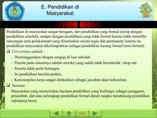 E. Pendidikan di 
Masyarakat 
Pendidikan di masyarakat sangat beragam, dari pendidikan yang formal (mirip dengan 
pendidikan sekolah), sampai dengan pendidikan yang tidak formal karena tidak memiliki 
rancangan serta pelaksanaan yang dirumuskan secara tegas dan permanent, karena itu 
pendidikan masyarakat dikelompokkan sebagai pendidikan kurang formal (non-formal). 
 Ciri-cirinya adalah : 
- Diselenggarakan dengan sengaja di luar sekolah. 
- Peserta pada umumnya adalah mereka yang sudah tidak bersekolah / drop out. 
- Peserta tidak perlu homogen. 
- Isi pendidikan bersifat praktis. 
- Keterampilan kerja sangat ditekankan sebagai jawaban akan kebutuhan. 
 Sasaran : 
Masyarakat yang memerlukan layanan pendidikan yang berfungsi sebagai pengganti, 
penambah, dan atau pelengkap pendidikan formal dalam rangka mendukung pendidikan 
sepanjang hayat. 
Exit 
 