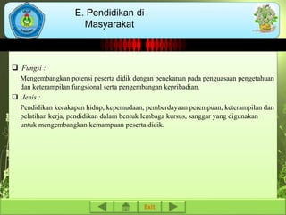  Fungsi : 
E. Pendidikan di 
Masyarakat 
Mengembangkan potensi peserta didik dengan penekanan pada penguasaan pengetahuan 
dan keterampilan fungsional serta pengembangan kepribadian. 
 Jenis : 
Pendidikan kecakapan hidup, kepemudaan, pemberdayaan perempuan, keterampilan dan 
pelatihan kerja, pendidikan dalam bentuk lembaga kursus, sanggar yang digunakan 
untuk mengembangkan kemampuan peserta didik. 
Exit 
 