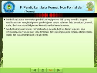 F. Pendidikan Jalur Formal, Non Formal dan 
 Pendidikan khusus merupakan pendidikan bagi peserta didik yang memiliki tingkat 
kesulitan dalam mengikuti proses pembelajaran karena kelainan fisik, emosional, mental, 
sosial, dan/ atau memiliki potensi kecerdasan dan bakat istimewa. 
 Pendidikan layanan khusus merupakan bagi peserta didik di daerah terpencil atau 
terbelakang, masyarakat adat yang terpencil, dan/ atau mengalami bencana alam,bencana 
social, dan tidak mampu dari segi ekonomi. 
Exit 
Informal 
 