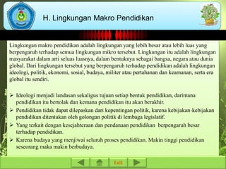 H. Lingkungan Makro Pendidikan 
Lingkungan makro pendidikan adalah lingkungan yang lebih besar atau lebih luas yang 
berpengaruh terhadap semua lingkungan mikro tersebut. Lingkungan itu adalah lingkungan 
masyarakat dalam arti seluas luasnya, dalam bentuknya sebagai bangsa, negara atau dunia 
global. Dari lingkungan tersebut yang berpengaruh terhadap pendidikan adalah lingkungan 
ideologi, politik, ekonomi, sosial, budaya, militer atau pertahanan dan keamanan, serta era 
global itu sendiri. 
 Ideologi menjadi landasan sekaligus tujuan setiap bentuk pendidikan, darimana 
pendidikan itu bertolak dan kemana pendidikan itu akan berakhir. 
 Pendidikan tidak dapat dilepaskan dari kepentingan politik, karena kebijakan-kebijakan 
pendidikan ditentukan oleh golongan politik di lembaga legislatif. 
 Yang terkait dengan kesejahteraan dan pendanaan pendidikan berpengaruh besar 
terhadap pendidikan. 
 Karena budaya yang menjiwai seluruh proses pendidikan. Makin tinggi pendidikan 
seseorang maka makin berbudaya. 
Exit 
 