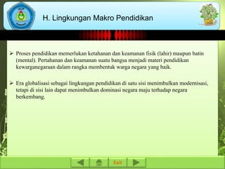 H. Lingkungan Makro Pendidikan 
 Proses pendidikan memerlukan ketahanan dan keamanan fisik (lahir) maupun batin 
(mental). Pertahanan dan keamanan suatu bangsa menjadi materi pendidikan 
kewarganegaraan dalam rangka membentuk warga negara yang baik. 
 Era globalisasi sebagai lingkungan pendidikan di satu sisi menimbulkan modernisasi, 
tetapi di sisi lain dapat menimbulkan dominasi negara maju terhadap negara 
berkembang. 
Exit 
 