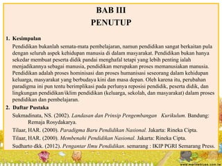 BAB III 
PENUTUP 
1. Kesimpulan 
Pendidikan bukanlah semata-mata pembelajaran, namun pendidikan sangat berkaitan pula 
dengan seluruh aspek kehidupan manusia di dalam masyarakat. Pendidikan bukan hanya 
sekedar membuat peserta didik pandai menghafal tetapi yang lebih penting ialah 
menjadikannya sebagai manusia, pendidikan merupakan proses memanusiakan manusia. 
Pendidikan adalah proses hominisasi dan proses humanisasi seseorang dalam kehidupan 
keluarga, masyarakat yang berbudaya kini dan masa depan. Oleh karena itu, perubahan 
paradigma ini pun tentu berimplikasi pada perlunya reposisi pendidik, peserta didik, dan 
lingkungan pendidikan/iklim pendidikan (keluarga, sekolah, dan masyarakat) dalam proses 
pendidikan dan pembelajaran. 
2. Daftar Pustaka 
Sukmadinata, NS. (2002). Landasan dan Prinsip Pengembangan Kurikulum. Bandung: 
Remaja Rosydakarya. 
Tilaar, HAR. (2000). Paradigma Baru Pendidikan Nasional. Jakarta: Rineka Cipta. 
Tilaar, HAR. (2000). Membenahi Pendidikan Nasional. Jakarta: Rineka Cipta. 
Sudharto dkk. (2012). Pengantar Ilmu Pendidikan. semarang : IKIP PGRI Semarang Press. 
 