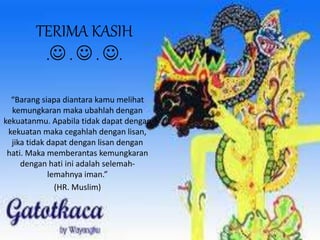 TERIMA KASIH 
. .  . . 
“Barang siapa diantara kamu melihat 
kemungkaran maka ubahlah dengan 
kekuatanmu. Apabila tidak dapat dengan 
kekuatan maka cegahlah dengan lisan, 
jika tidak dapat dengan lisan dengan 
hati. Maka memberantas kemungkaran 
dengan hati ini adalah selemah-lemahnya 
iman.” 
(HR. Muslim) 

