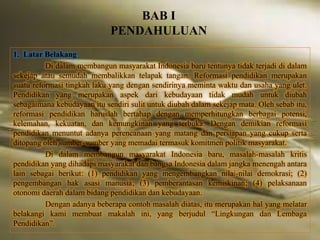BAB I 
PENDAHULUAN 
1. Latar Belakang 
Di dalam membangun masyarakat Indonesia baru tentunya tidak terjadi di dalam 
sekejap atau semudah membalikkan telapak tangan. Reformasi pendidikan merupakan 
suatu reformasi tingkah laku yang dengan sendirinya meminta waktu dan usaha yang ulet. 
Pendidikan yang merupakan aspek dari kebudayaan tidak mudah untuk diubah 
sebagaimana kebudayaan itu sendiri sulit untuk diubah dalam sekejap mata. Oleh sebab itu, 
reformasi pendidikan haruslah bertahap dengan memperhitungkan berbagai potensi, 
kelemahan, kekuatan, dan kemungkinan yang terbuka. Dengan demikian reformasi 
pendidikan menuntut adanya perencanaan yang matang dan persiapan yang cukup serta 
ditopang oleh sumber-sumber yang memadai termasuk komitmen politik masyarakat. 
Di dalam membangun masyarakat Indonesia baru, masalah-masalah kritis 
pendidikan yang dihadapi masyarakat dan bangsa Indonesia dalam jangka menengah antara 
lain sebagai berikut: (1) pendidikan yang mengembangkan nilai-nilai demokrasi; (2) 
pengembangan hak asasi manusia; (3) pemberantasan kemiskinan; (4) pelaksanaan 
otonomi daerah dalam bidang pendidikan dan kebudayaan. 
Dengan adanya beberapa contoh masalah diatas, itu merupakan hal yang melatar 
belakangi kami membuat makalah ini, yang berjudul “Lingkungan dan Lembaga 
Pendidikan”. 
 