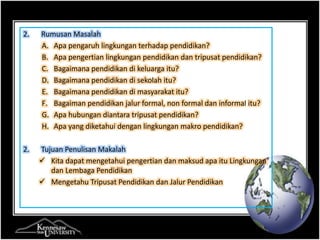2. Rumusan Masalah 
A. Apa pengaruh lingkungan terhadap pendidikan? 
B. Apa pengertian lingkungan pendidikan dan tripusat pendidikan? 
C. Bagaimana pendidikan di keluarga itu? 
D. Bagaimana pendidikan di sekolah itu? 
E. Bagaimana pendidikan di masyarakat itu? 
F. Bagaiman pendidikan jalur formal, non formal dan informal itu? 
G. Apa hubungan diantara tripusat pendidikan? 
H. Apa yang diketahui dengan lingkungan makro pendidikan? 
2. Tujuan Penulisan Makalah 
 Kita dapat mengetahui pengertian dan maksud apa itu Lingkungan 
dan Lembaga Pendidikan 
 Mengetahu Tripusat Pendidikan dan Jalur Pendidikan 
 