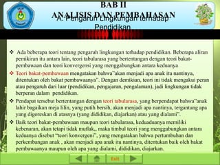 BAB II 
ANALISIS DAN PEMBAHASAN 
A. Pengaruh Lingkungan terhadap 
Pendidikan 
 Ada beberapa teori tentang pengaruh lingkungan terhadap pendidikan. Beberapa aliran 
pemikiran itu antara lain, teori tabularasa yang bertentangan dengan teori bakat-pembawaan 
dan teori konvergensi yang menggabungkan antara keduanya. 
 Teori bakat-pembawaan mengatakan bahwa”akan menjadi apa anak itu nantinya, 
ditentukan oleh bakat pembawaanya”. Dengan demikian, teori ini tidak mengakui peran 
atau pengaruh dari luar (pendidikan, pengajaran, pengalaman), jadi lingkungan tidak 
berperan dalam pendidikan. 
 Pendapat tersebut bertentangan dengan teori tabularasa, yang berpendapat bahwa”anak 
lahir bagaikan meja lilin, yang putih bersih, akan menjadi apa nantinya, tergantung apa 
yang digoreskan di atasnya (yang dididikan, diajarkan) atau yang dialami”. 
 Baik teori bakat-pembawaan maupun teori tabularasa, keduaduanya memiliki 
kebenaran, akan tetapi tidak mutlak,, maka timbul teori yang menggabungkan antara 
keduanya disebut “teori konvergeni”, yang mengatakan bahwa pertumbuhan dan 
perkembangan anak , akan menjadi apa anak itu nantinya, ditentukan baik oleh bakat 
pembawaanya maupun oleh apa yang dialami, dididikan, diajarkan. 
Exit 
 