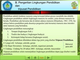 B. Pengertian Lingkungan Pendidikan 
dan 
tripusat Pendidikan 
Pendidikan adalah tindakan manusia yang terwujud dalam proses mendidik dan dididik. 
Lingkungan pendidikan adalah lingkungan manusia itu sendiri, yaitu dimana manusia itu 
berada. Pendidikan ada bersama dan di dalam adanya manusia (Drijarkara, 1961: 239). Itu 
artinya bahwa pendidikan pada dasarnya pergaulan (ada bersama) manusia atau interaksi 
antar manusia yang bermakna. 
Lingkungan pendidikan mencangkup: 
1. Tempat (lingkungan fisik ) 
2. Tradisi dan budaya ( lingkungan budaya) 
3. Kelompok hidup bersama (lingkungan sosial) 
Lingkungan pendidikan dibedakan dalam tiga jenis yang disebut Tripusat Pendidikan. 
 Langeveld : keluarga ,sekolah, gereja 
 Ki Hajar Dewantara : keluarga, sekolah, organisasi pemuda 
 Undang - Undang No 20 tahun 2003 : keluarga, sekolah, masyarakat 
Tripusat pendidikan selain menunjukkan lingkungan pendidikan dapat juga disebut wadah 
pendidikan. 
Exit 
Menurut 
para ahli 
 