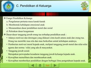 C. Pendidikan di Keluarga 
 Fungsi Pendidikan Keluarga 
a. Pengalaman pertama masa kanak-kanak 
b. Membentuk kehidupan emosional anak 
c. Menanamkan dasar pendidikan moral dan sosial 
d. Peletakan dasar keagamaan 
 Dasar-dasar tanggung jawab orang tua terhadap pendidikan anak : 
• Adanya motivasi dan dorongan yang didasari cinta kasih antara anak dan orang tua. 
Orang tua memiliki rasa rela dan mau berkorban untuk kehidupan anaknya. 
• Pemberian motivasi moral kepada anak, meliputi tanggung jawab moral dan nilai-nilai 
agama dan norma / nilai yang ada di masyarakat. 
• Tanggung jawab sosial. 
Merupakan perwujudan kesadaran tanggung jawab keluarga kepada anak. 
• Kewajiban memelihara dan membesarkan anak. 
• Kewajiban memberikan pendidikan dengan berbagai ilmu pengetahuan kepada anak. 
Exit 
 