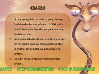 1. Adanya pengetahuan khusus, yang biasanya 
keahlian dan keterampilan ini dimiliki berkat 
pendidikan, pelatihan dan pengalaman yang 
bertahun-tahun. 
2. Adanya kaidah dan standar moral yang sangat 
tinggi. Hal ini biasanya setiap pelaku profesi 
mendasarkan kegiatannya pada kode etik 
profesi. 
3. Ada izin khusus untuk menjalankan suatu 
profesi. 
 