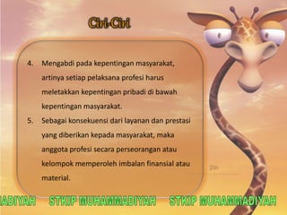 4. Mengabdi pada kepentingan masyarakat, 
artinya setiap pelaksana profesi harus 
meletakkan kepentingan pribadi di bawah 
kepentingan masyarakat. 
5. Sebagai konsekuensi dari layanan dan prestasi 
yang diberikan kepada masyarakat, maka 
anggota profesi secara perseorangan atau 
kelompok memperoleh imbalan finansial atau 
material. 
 