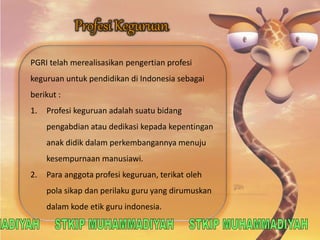 PGRI telah merealisasikan pengertian profesi 
keguruan untuk pendidikan di Indonesia sebagai 
berikut : 
1. Profesi keguruan adalah suatu bidang 
pengabdian atau dedikasi kepada kepentingan 
anak didik dalam perkembangannya menuju 
kesempurnaan manusiawi. 
2. Para anggota profesi keguruan, terikat oleh 
pola sikap dan perilaku guru yang dirumuskan 
dalam kode etik guru indonesia. 
 