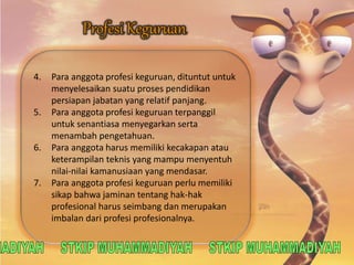 4. Para anggota profesi keguruan, dituntut untuk 
menyelesaikan suatu proses pendidikan 
persiapan jabatan yang relatif panjang. 
5. Para anggota profesi keguruan terpanggil 
untuk senantiasa menyegarkan serta 
menambah pengetahuan. 
6. Para anggota harus memiliki kecakapan atau 
keterampilan teknis yang mampu menyentuh 
nilai-nilai kamanusiaan yang mendasar. 
7. Para anggota profesi keguruan perlu memiliki 
sikap bahwa jaminan tentang hak-hak 
profesional harus seimbang dan merupakan 
imbalan dari profesi profesionalnya. 
 