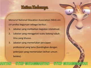 Menurut National Education Association (NEA) ciri-ciri 
profesi keguruan sebagai berikut : 
1. Jabatan yang melibatkan kegiatan intelektual. 
2. Labatan yang menggeluti suatu batang tubuh 
ilmu yang khusus. 
3. Jabatan yang memerlukan persiapan 
profesional yang lama (bandingkan dengan 
pekerjaan yang memerlukan latihan umum 
belaka). 
 