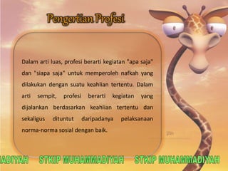 Dalam arti luas, profesi berarti kegiatan "apa saja" 
dan "siapa saja" untuk memperoleh nafkah yang 
dilakukan dengan suatu keahlian tertentu. Dalam 
arti sempit, profesi berarti kegiatan yang 
dijalankan berdasarkan keahlian tertentu dan 
sekaligus dituntut daripadanya pelaksanaan 
norma-norma sosial dengan baik. 
 