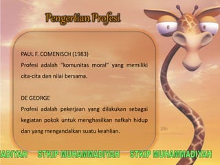 PAUL F. COMENISCH (1983) 
Profesi adalah "komunitas moral" yang memiliki 
cita-cita dan nilai bersama. 
DE GEORGE 
Profesi adalah pekerjaan yang dilakukan sebagai 
kegiatan pokok untuk menghasilkan nafkah hidup 
dan yang mengandalkan suatu keahlian. 
 