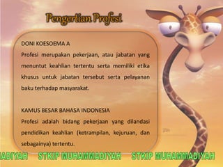 DONI KOESOEMA A 
Profesi merupakan pekerjaan, atau jabatan yang 
menuntut keahlian tertentu serta memiliki etika 
khusus untuk jabatan tersebut serta pelayanan 
baku terhadap masyarakat. 
KAMUS BESAR BAHASA INDONESIA 
Profesi adalah bidang pekerjaan yang dilandasi 
pendidikan keahlian (ketrampilan, kejuruan, dan 
sebagainya) tertentu. 
 