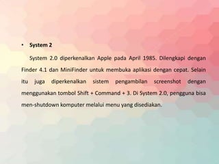 • System 2 
System 2.0 diperkenalkan Apple pada April 1985. Dilengkapi dengan 
Finder 4.1 dan MiniFinder untuk membuka aplikasi dengan cepat. Selain 
itu juga diperkenalkan sistem pengambilan screenshot dengan 
menggunakan tombol Shift + Command + 3. Di System 2.0, pengguna bisa 
men-shutdown komputer melalui menu yang disediakan. 
 